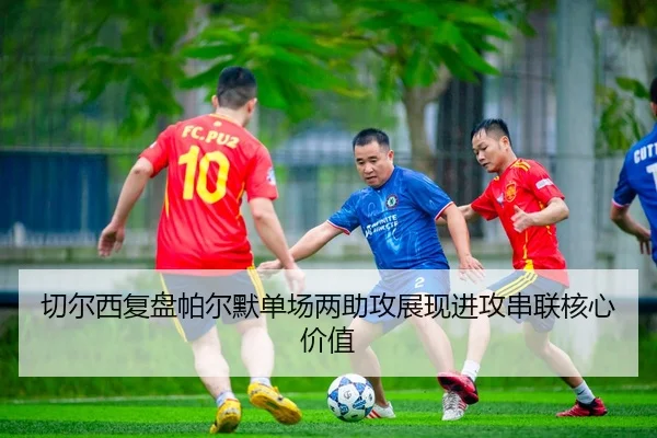 切尔西复盘帕尔默单场两助攻展现进攻串联核心价值
