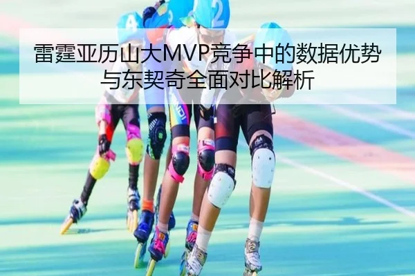 雷霆亚历山大MVP竞争中的数据优势与东契奇全面对比解析